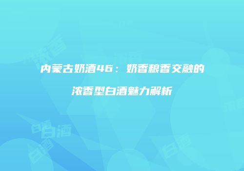 内蒙古奶酒46：奶香粮香交融的浓香型白酒魅力解析
