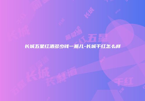 长城五星红酒多少钱一瓶儿-长城干红怎么样