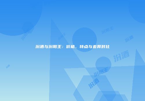 汾酒与汾阳王：价格、特点与差异对比