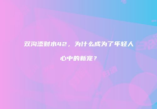 双沟添财水42，为什么成为了年轻人心中的新宠？