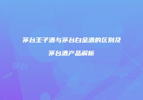 茅台王子酒与茅台白金酒的区别及茅台酒产品解析