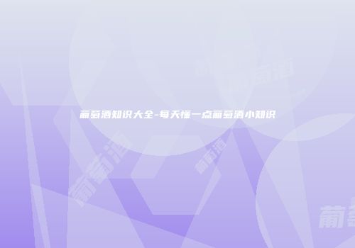 葡萄酒知识大全-每天懂一点葡萄酒小知识