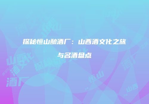 探秘恒山酿酒厂：山西酒文化之旅与名酒盘点