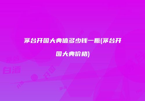 茅台开国大典值多少钱一瓶(茅台开国大典价格)