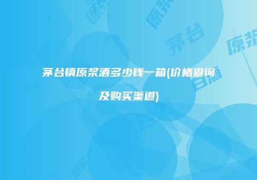 茅台镇原浆酒多少钱一箱(价格查询及购买渠道)