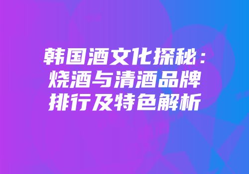 韩国酒文化探秘：烧酒与清酒品牌排行及特色解析