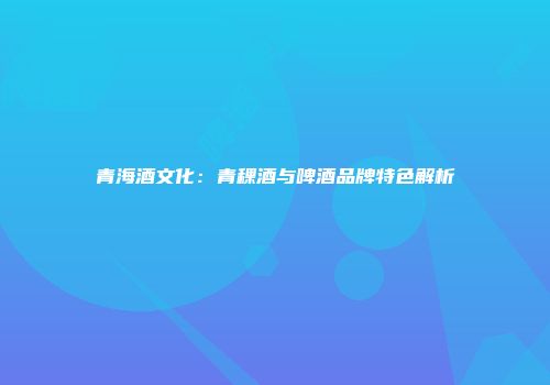 青海酒文化：青稞酒与啤酒品牌特色解析