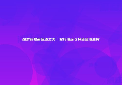 探索新疆葡萄酒之美：驼铃酒庄与特色名酒鉴赏