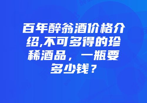 百年醉翁酒价格介绍,不可多得的珍稀酒品，一瓶要多少钱？