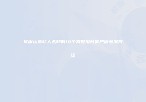 客服运营新人必知的10个高效提升客户满意度方法