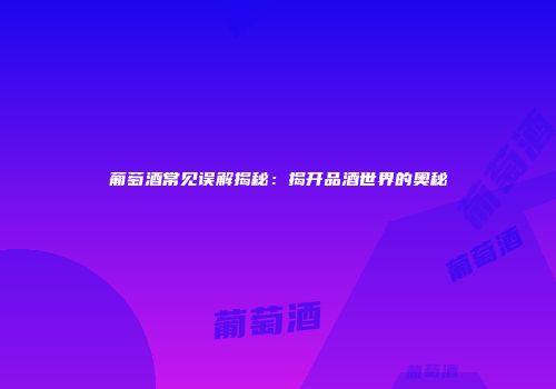 葡萄酒常见误解揭秘：揭开品酒世界的奥秘