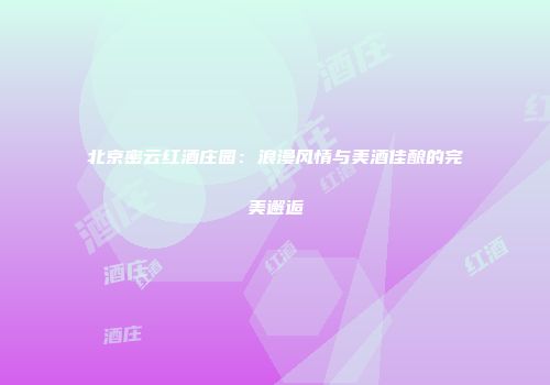 北京密云红酒庄园：浪漫风情与美酒佳酿的完美邂逅