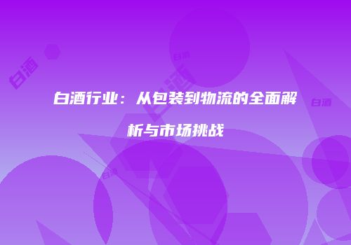 白酒行业：从包装到物流的全面解析与市场挑战