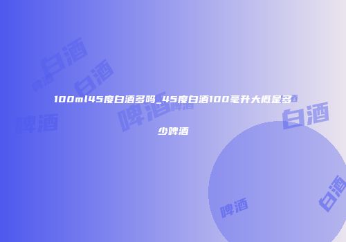 100ml45度白酒多吗_45度白酒100毫升大概是多少啤酒