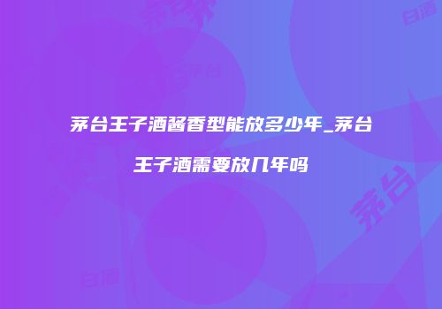 茅台王子酒酱香型能放多少年_茅台王子酒需要放几年吗