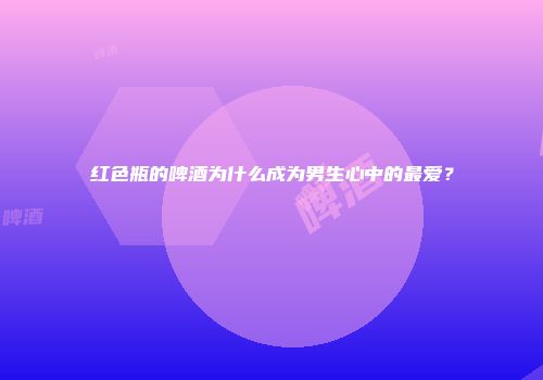 红色瓶的啤酒为什么成为男生心中的最爱？