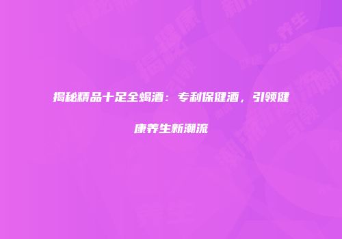 揭秘精品十足全蝎酒：专利保健酒，引领健康养生新潮流