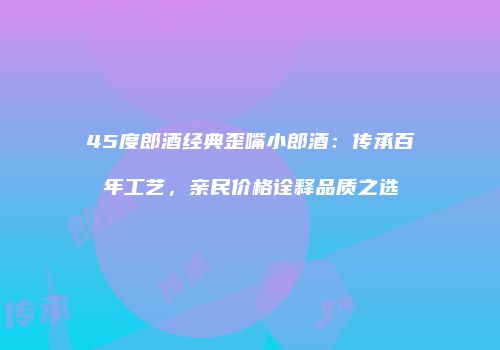 45度郎酒经典歪嘴小郎酒：传承百年工艺，亲民价格诠释品质之选