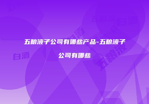五粮液子公司有哪些产品-五粮液子公司有哪些