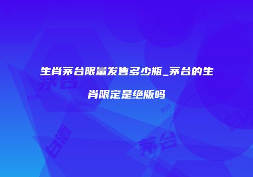 生肖茅台限量发售多少瓶_茅台的生肖限定是绝版吗