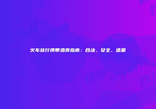 火车旅行携带酒类指南：合法、安全、适量