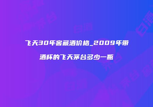 飞天30年窖藏酒价格_2009年带酒杯的飞天茅台多少一瓶