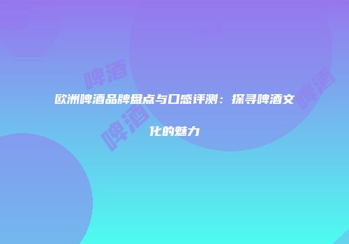 欧洲啤酒品牌盘点与口感评测：探寻啤酒文化的魅力