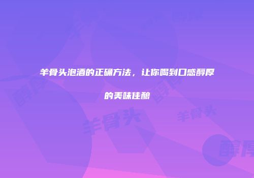 羊骨头泡酒的正确方法，让你喝到口感醇厚的美味佳酿