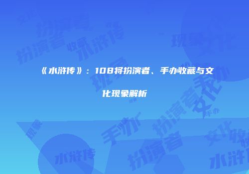 《水浒传》：108将扮演者、手办收藏与文化现象解析