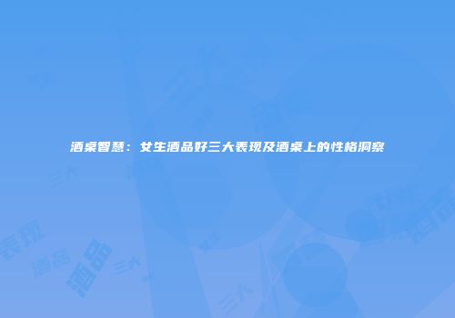 酒桌智慧：女生酒品好三大表现及酒桌上的性格洞察