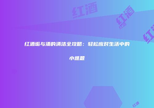 红酒垢与渍的清洁全攻略：轻松应对生活中的小难题