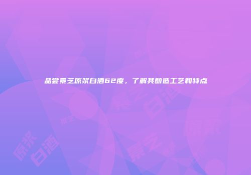 品尝景芝原浆白酒62度，了解其酿造工艺和特点
