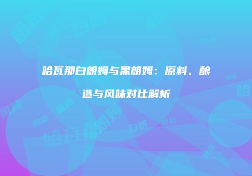 哈瓦那白朗姆与黑朗姆：原料、酿造与风味对比解析