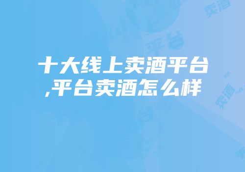 十大线上卖酒平台,平台卖酒怎么样