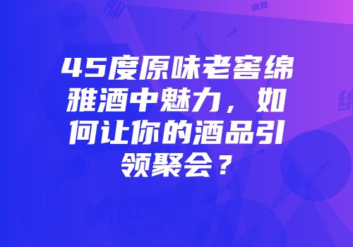 45度原味老窖绵雅酒中魅力，如何让你的酒品引领聚会？