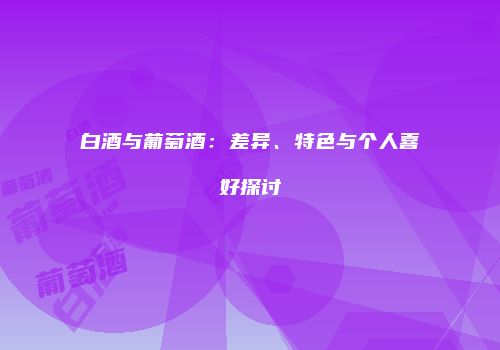 白酒与葡萄酒：差异、特色与个人喜好探讨