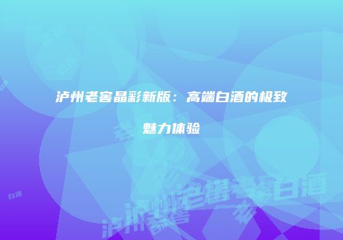 泸州老窖晶彩新版：高端白酒的极致魅力体验
