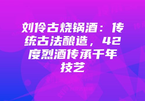 刘伶古烧锅酒：传统古法酿造，42度烈酒传承千年技艺