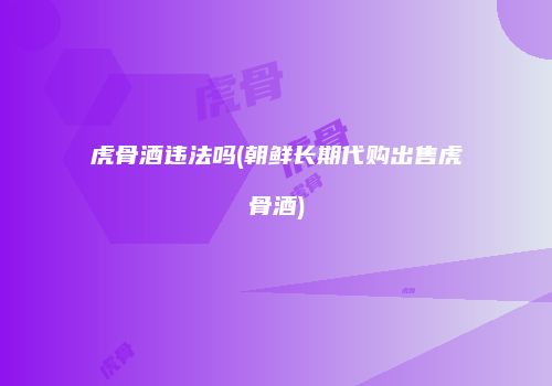 虎骨酒违法吗(朝鲜长期代购出售虎骨酒)