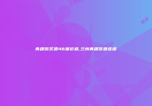 青稞原浆酒46度价格,兰州青稞散酒连锁