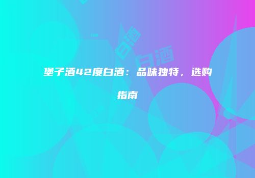 堡子酒42度白酒：品味独特，选购指南