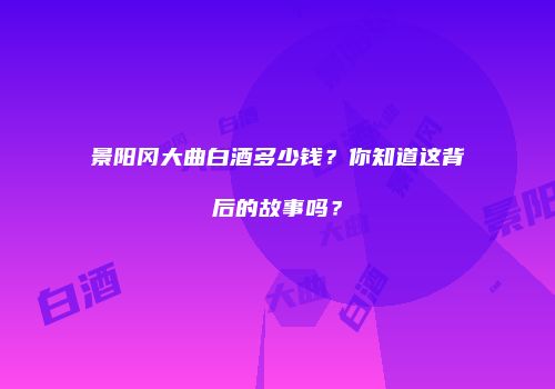 景阳冈大曲白酒多少钱？你知道这背后的故事吗？