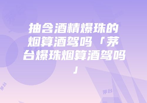 抽含酒精爆珠的烟算酒驾吗「茅台爆珠烟算酒驾吗」