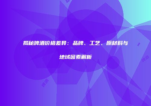 揭秘啤酒价格差异：品牌、工艺、原材料与地域因素解析