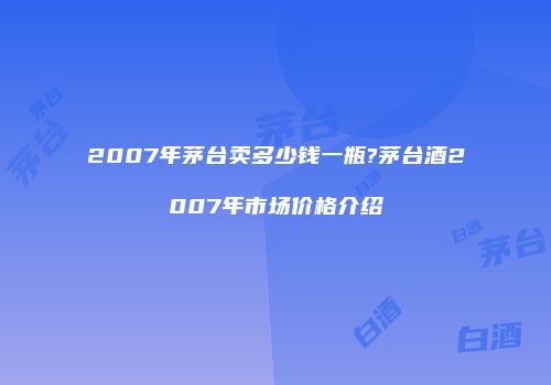 2007年茅台卖多少钱一瓶?茅台酒2007年市场价格介绍