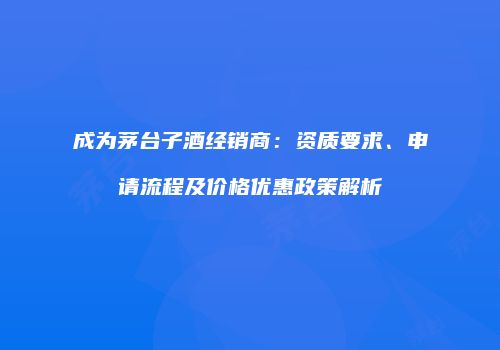成为茅台子酒经销商：资质要求、申请流程及价格优惠政策解析