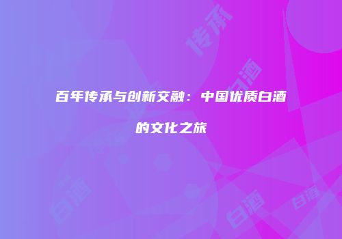 百年传承与创新交融：中国优质白酒的文化之旅