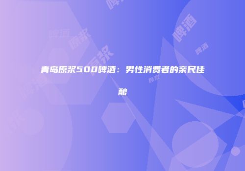 青岛原浆500啤酒：男性消费者的亲民佳酿