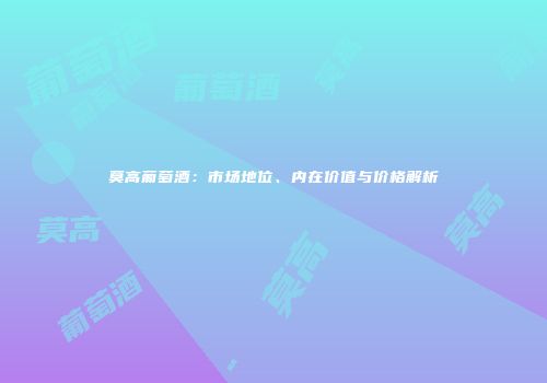 莫高葡萄酒：市场地位、内在价值与价格解析