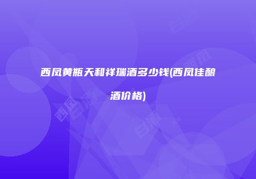 西凤黄瓶天和祥瑞酒多少钱(西凤佳酿酒价格)